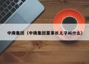 中庚集团（中庚集团董事长儿子叫什么）