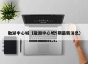 融湖中心城（融湖中心城5期最新消息）