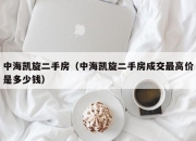 中海凯旋二手房（中海凯旋二手房成交最高价是多少钱）