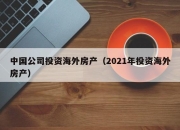 中国公司投资海外房产（2021年投资海外房产）