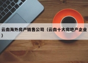 云南海外房产销售公司（云南十大房地产企业）