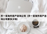 开一家海外房产咨询公司（开一家海外房产咨询公司要多少钱）