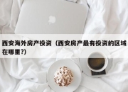 西安海外房产投资（西安房产最有投资的区域在哪里?）