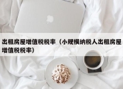 出租房屋增值税税率（小规模纳税人出租房屋增值税税率）