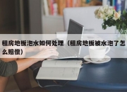 租房地板泡水如何处理（租房地板被水泡了怎么赔偿）