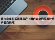 国内企业购买海外房产（国内企业购买海外房产要交税吗）