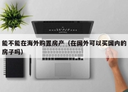 能不能在海外购置房产（在国外可以买国内的房子吗）