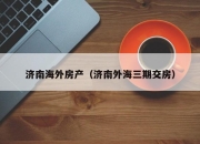 济南海外房产（济南外海三期交房）