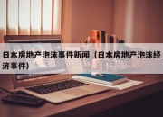 日本房地产泡沫事件新闻（日本房地产泡沫经济事件）