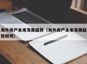 海外房产未来发展趋势（海外房产未来发展趋势研究）