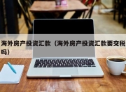海外房产投资汇款（海外房产投资汇款要交税吗）