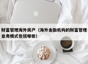财富管理海外房产（海外金融机构的财富管理业务模式包括哪些）