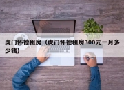 虎门怀德租房（虎门怀德租房300元一月多少钱）
