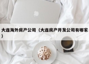 大连海外房产公司（大连房产开发公司有哪家）