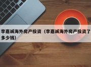 李嘉诚海外房产投资（李嘉诚海外房产投资了多少钱）