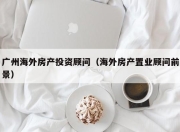 广州海外房产投资顾问（海外房产置业顾问前景）