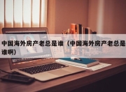 中国海外房产老总是谁（中国海外房产老总是谁啊）