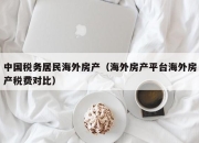 中国税务居民海外房产（海外房产平台海外房产税费对比）