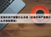 买海外房产需要什么手续（买海外房产需要什么手续和费用）