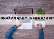 移民中介代理海外房产（海外移民中介哪家好）