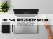 租房子标题（租房子标题怎么写吸引客户）