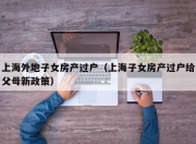 上海外地子女房产过户（上海子女房产过户给父母新政策）