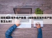 绿地集团海外房产销售（绿地集团海外房产销售怎么样）