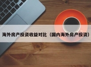 海外房产投资收益对比（国内海外房产投资）