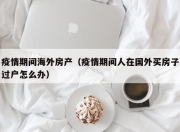疫情期间海外房产（疫情期间人在国外买房子过户怎么办）