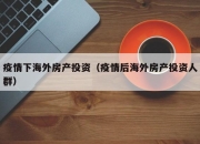 疫情下海外房产投资（疫情后海外房产投资人群）