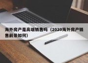 海外房产是高端销售吗（2020海外房产销售前景如何）