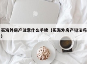 买海外房产注意什么手续（买海外房产犯法吗）