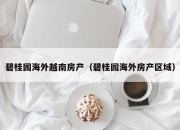 碧桂园海外越南房产（碧桂园海外房产区域）