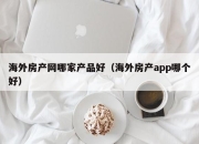 海外房产网哪家产品好（海外房产app哪个好）