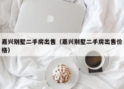 嘉兴别墅二手房出售（嘉兴别墅二手房出售价格）