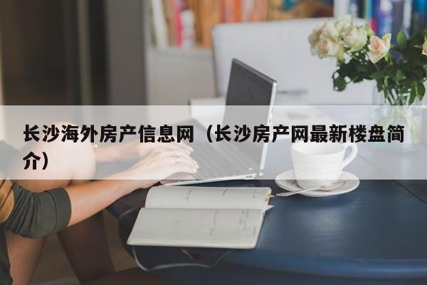 长沙海外房产信息网(长沙房产网最新楼盘简介)