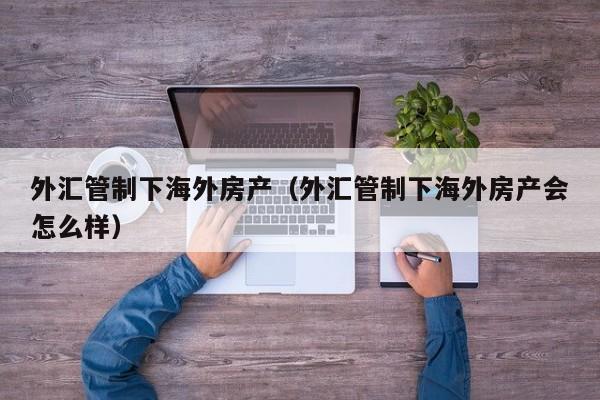 外汇管制下海外房产(外汇管制下海外房产会怎么样)