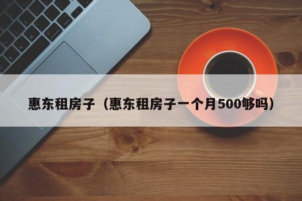 惠东租房子(惠东租房子一个月500够吗)