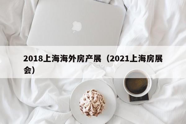 2018上海海外房产展(2021上海房展会)