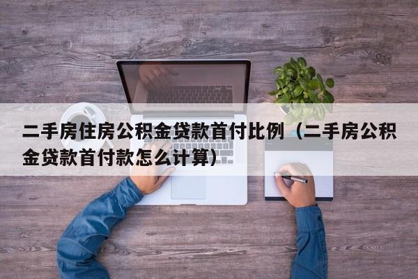 二手房住房公积金贷款首付比例(二手房公积金贷款首付款怎么计算)