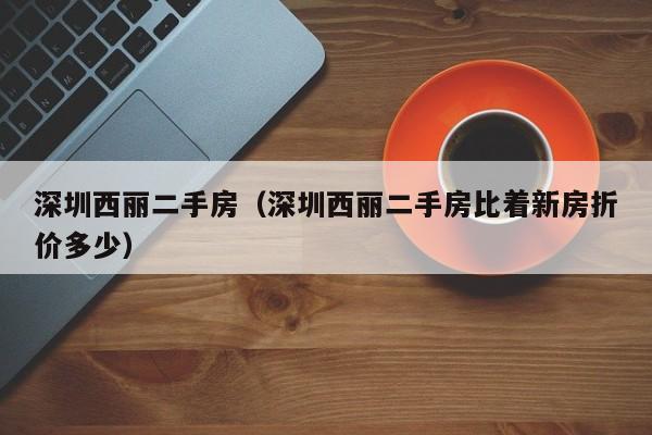 深圳西丽二手房(深圳西丽二手房比着新房折价多少)