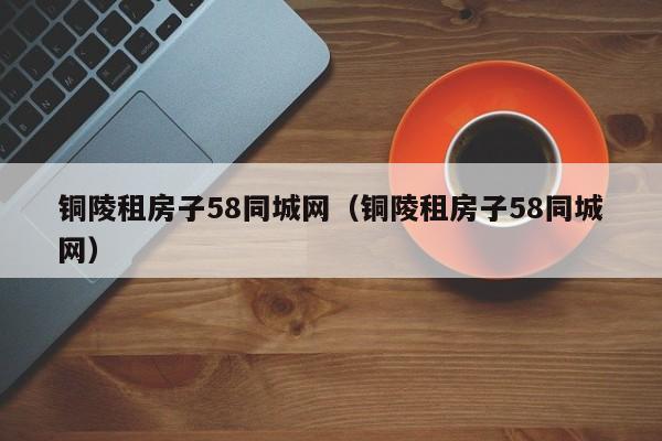 铜陵租房子58同城网(铜陵租房子58同城网)