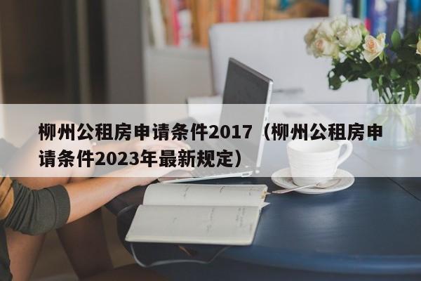 柳州公租房申请条件2017(柳州公租房申请条件2023年最新规定)